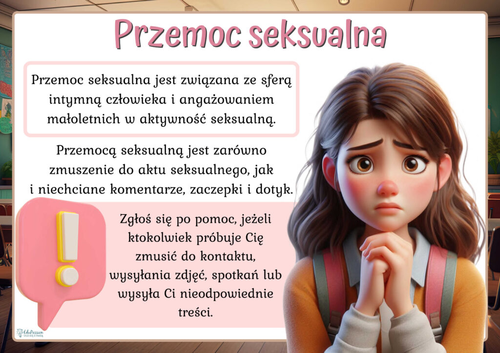 Rysunek przedstawia przestraszoną dziewczynę. Tekst Przemoc seksualna jest związana ze sferą intymną człowieka i angażowaniem małoletnich w aktywność seksualną. Przemocą seksualną jest zarówno zmuszenie do aktu seksualnego, jak i niechciane komentarze, zaczepki i dotyk. Zgłoś się po pomoc, jeżeli ktokolwiek próbuje Cię zmusić do kontaktu, wysyłania zdjęć, spotkań lub wysyła Ci nieodpowiednie treści.