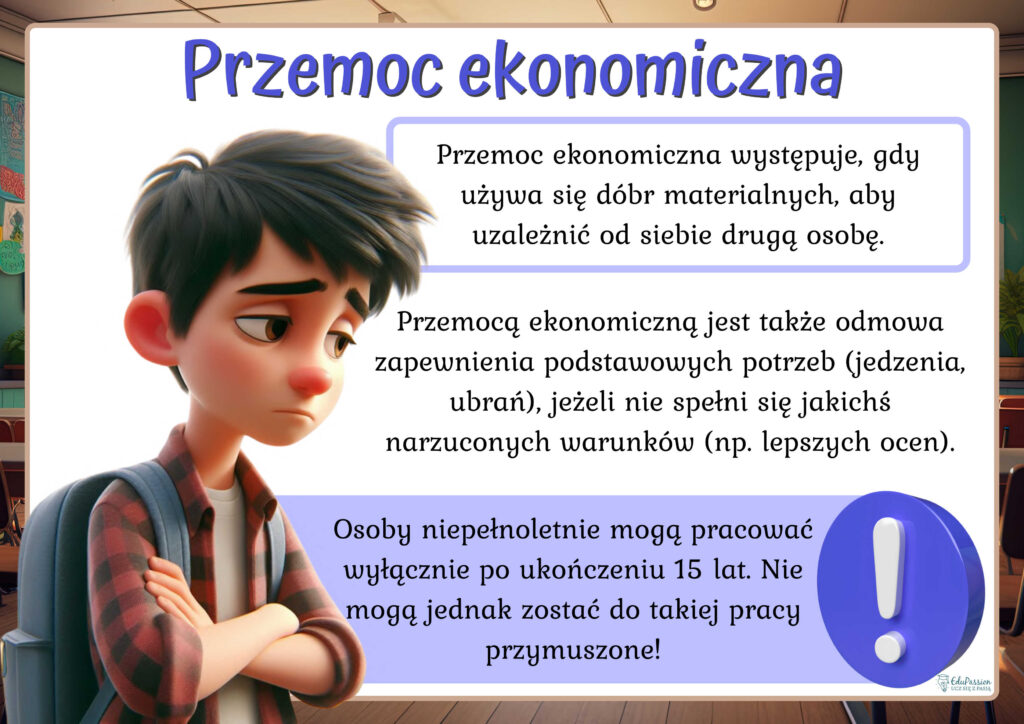 Rysunek przedstawia zrezygnowanego chłopca. Tekst Przemoc ekonomiczna występuje, gdy używa się dóbr materialnych, aby uzależnić od siebie drugą osobę. Przemocą ekonomiczną jest także odmowa zapewnienia podstawowych potrzeb (jedzenia, ubrań), jeżeli nie spełni się jakichś narzuconych warunków (np. lepszych ocen). Osoby niepełnoletnie mogą pracować wyłącznie po ukończeniu 15 lat. Nie , jednak zostać do takiej pracy przymuszone!
