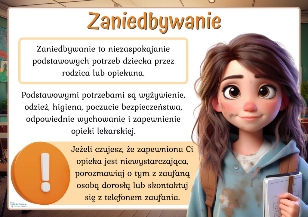 Rysunek przedstawia brudną dziewczynę w brudnym ubraniu. Tekst Zaniedbywanie to niezaspokajanie podstawowych potrzeb dziecka przez rodzica lub opiekuna. Podstawowymi potrzebami są wyżywienie, odzież, higiena, poczucie bezpieczeństwa, odpowiednie wychowanie i zapewnienie opieki lekarskiej.
 Jeżeli czujesz, że zapewniona Ci opieka jest niewystarczająca, porozmawiaj o tym z zaufaną osobą dorosłą lub skontaktuj się z telefonem zaufania.