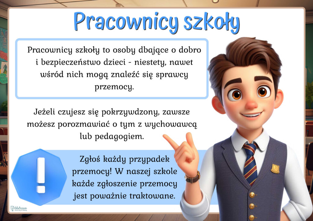 Rysunek przedstawia wesołego chłopaka w mundurku szkolnym. Tekst Pracownicy szkoły to osoby dbające o dobro i bezpieczeństwo dzieci - niestety, nawet wśród nich mogą znaleźć się sprawcy przemocy. Jeżeli czujesz się pokrzywdzony, zawsze możesz porozmawiać o tym z wychowawcą lub pedagogiem. Zgłoś każdy przypadek przemocy! W naszej szkole każde zgłoszenie przemocy jest poważnie traktowane. 