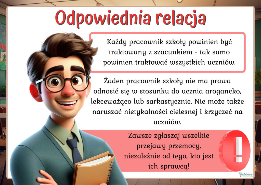 Rysunek przedstawia mężczyznę w okularach z notatnikiem. Tekst Odpowiednia relacja. Każdy pracownik szkoły powinien być traktowany z szacunkiem - tak samo powinien traktować wszystkich uczniów. Żaden pracownik szkoły nie ma prawa odnosić się w stosunku do ucznia arogancko, lekceważąco lub sarkastycznie. Nie może także naruszać nietykalności cielesnej i krzyczeć na uczniów. Zawsze zgłaszaj wszelkie przejawy przemocy, niezależnie od tego, kto jest ich sprawcą!
