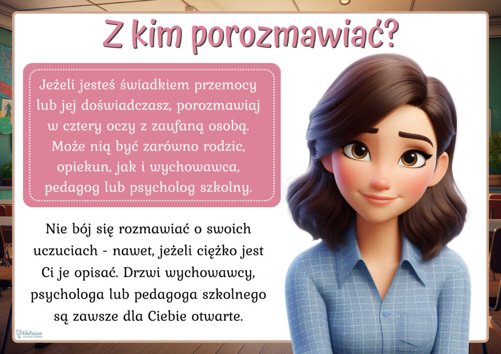 Rysunek przedstawia kobietę. Tekst Z kim porozmawiać? Jeżeli jesteś świadkiem przemocy lub jej doświadczasz, porozmawiaj w cztery oczy z zaufaną osobą. Może nią być zarówno rodzic, opiekun, jak i wychowawca, pedagog lub psycholog szkolny. Nie bój się rozmawiać o swoich uczuciach - nawet, jeżeli ciężko jest Ci je opisać. Drzwi wychowawcy, psychologa lub pedagoga szkolnego są zawsze dla Ciebie otwarte.