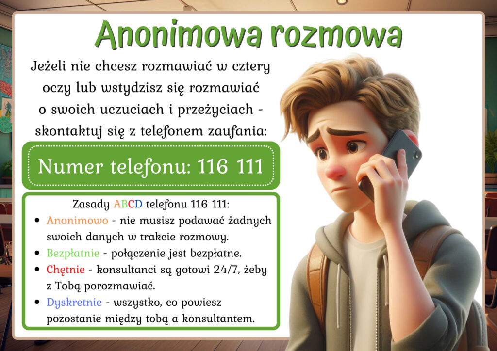 Rysunek przedstawia chłopaka trzymającego smartfon przy uchu. Tekst Anonimowa rozmowa. Jeżeli nie chcesz rozmawiać w cztery oczy lub wstydzisz się rozmawiać o swoich uczuciach i przeżyciach -skontaktuj się z telefonem zaufania: Numer telefonu: 116 111. Zasady ABCD telefonu 116 111:
Anonimowo - nie musisz podawać żadnych swoich danych w trakcie rozmowy.
Bezpłatnie - połączenie jest bezpłatne.
Chętnie - konsultanci są gotowi 24/7, żeby z Tobą porozmawiać.
Dyskretnie - wszystko, co powiesz pozostanie między tobą a konsultantem.