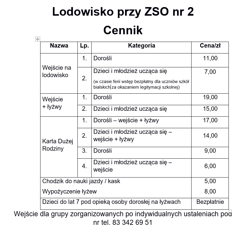 Lodowisko przy ZSO nr 2
Cennik  Wejście na lodowisko 
Dorośli	11,00zł
Dzieci i młodzież ucząca się (w czasie ferii wstęp bezpłatny dla uczniów szkół bialskich za okazaniem legitymacji szkolnej)7,00zł  Wejście + łyżwy 
1.Dorośli	19,00zł
2.Dzieci i młodzież ucząca się 15,00zł  Karta Dużej Rodziny 
1.Dorośli – wejście + łyżwy	17,00zł
2.Dzieci i młodzież ucząca się – wejście + łyżwy 14,00zł
3.Dorośli 9,00zł
4.Dzieci i młodzież ucząca się – wejście 6,00zł  Chodzik do nauki jazdy / kask 5,00 zł
Wypożyczenie łyżew 8,00 zł  Dzieci do lat 7 pod opieką osoby dorosłej na łyżwach 	Bezpłatnie
Wejście dla grupy zorganizowanych po indywidualnych ustaleniach pod nr tel. 83 342 69 51