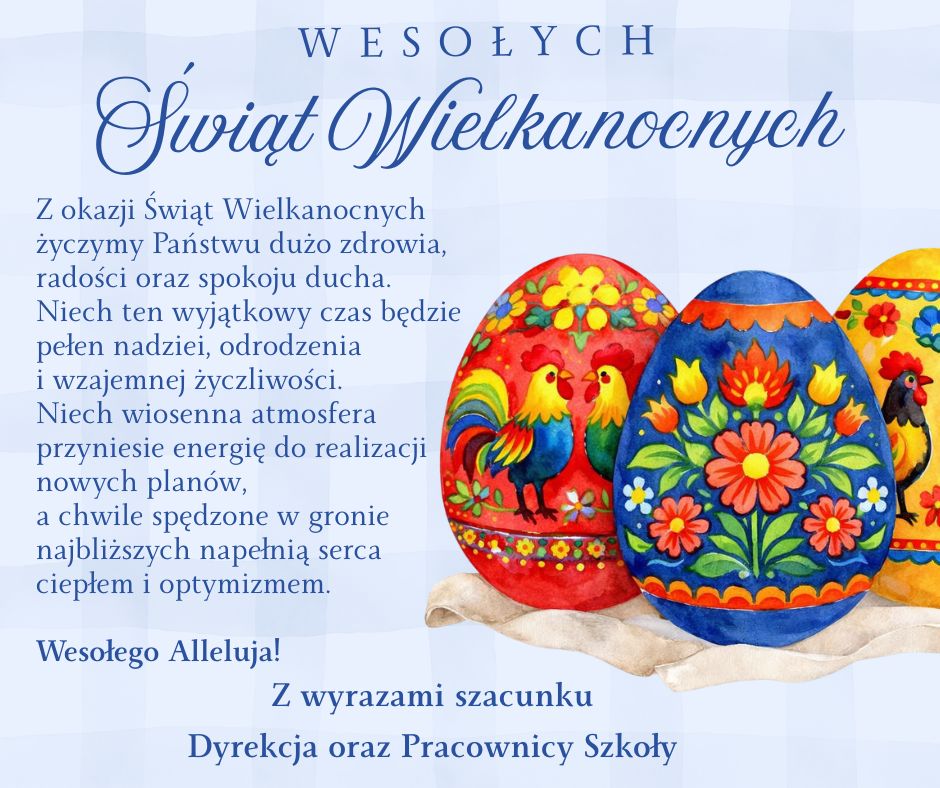 Wesołych Świąt Wielkanocnych  Z okazji Świąt Wielkanocnych
życzymy Państwu dużo zdrowia, radości oraz spokoju ducha.
Niech ten wyjątkowy czas będzie pełen nadziei, odrodzenia i wzajemnej życzliwości.  Niech wiosenna atmosfera przyniesie energię do realizacji nowych planów,
a chwile spędzone w gronie najbliższych napełnią serca ciepłem i optymizmem.  Wesołego Alleluja!  Z wyrazami szacunku
Dyrekcja oraz Pracownicy Szkoły