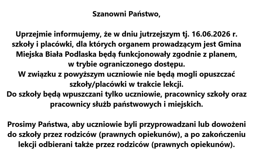 Szanowni Państwo,
Uprzejmie informujemy, że w dniu jutrzejszym tj. 16.06.2026 r. szkoły i placówki, dla których organem prowadzącym jest Gmina Miejska Biała Podlaska będą funkcjonowały zgodnie z planem, w trybie ograniczonego dostępu.
W związku z powyższym uczniowie nie będą mogli opuszczać szkoły/placówki w trakcie lekcji.
Do szkoły będą wpuszczani tylko uczniowie, pracownicy szkoły oraz pracownicy służb państwowych i miejskich.  Prosimy Państwa, aby uczniowie byli przyprowadzani lub dowożeni do szkoły przez rodziców (prawnych opiekunów), a po zakończeniu lekcji odbierani także przez rodziców (prawnych opiekunów).